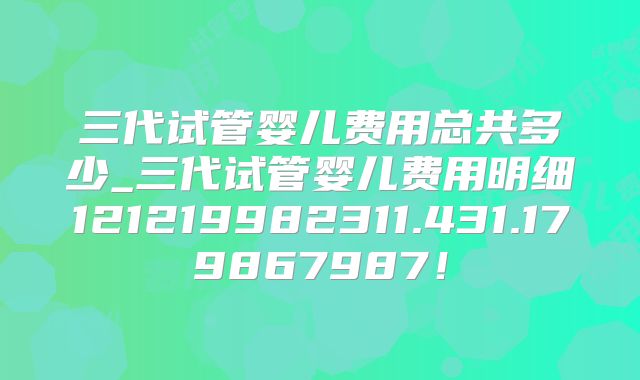 三代试管婴儿费用总共多少_三代试管婴儿费用明细121219982311.431.179867987!