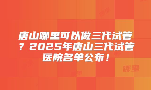 唐山哪里可以做三代试管？2025年唐山三代试管医院名单公布！