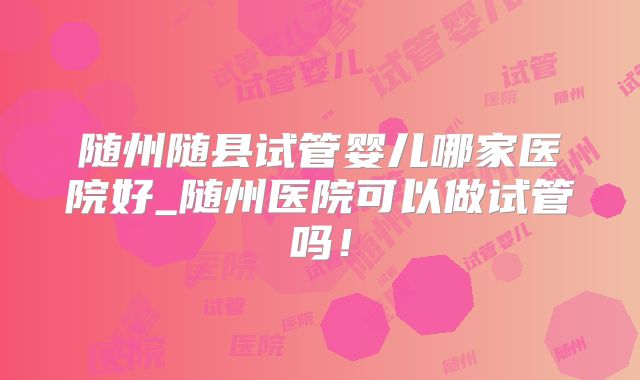 随州随县试管婴儿哪家医院好_随州医院可以做试管吗！