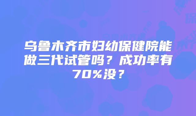 乌鲁木齐市妇幼保健院能做三代试管吗？成功率有70%没？