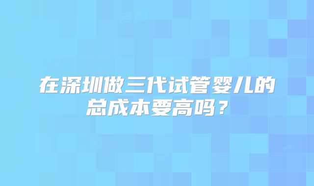 在深圳做三代试管婴儿的总成本要高吗？