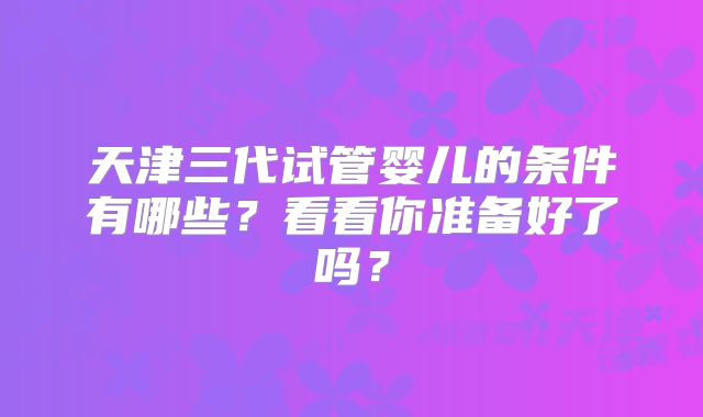 天津三代试管婴儿的条件有哪些？看看你准备好了吗？