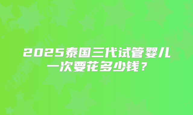 2025泰国三代试管婴儿一次要花多少钱?