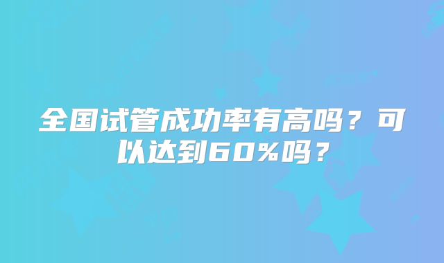 全国试管成功率有高吗?可以达到60%吗?