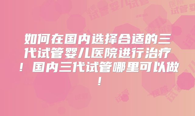 如何在国内选择合适的三代试管婴儿医院进行治疗！国内三代试管哪里可以做！