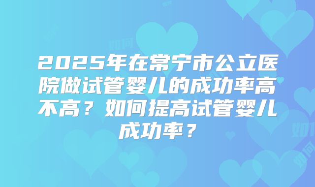 2025年在常宁市公立医院做试管婴儿的成功率高不高？如何提高试管婴儿成功率？
