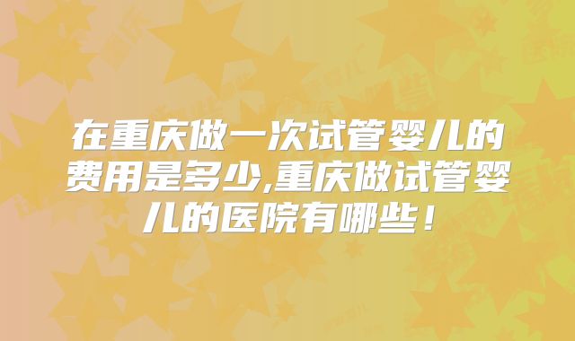 在重庆做一次试管婴儿的费用是多少,重庆做试管婴儿的医院有哪些！