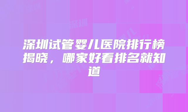 深圳试管婴儿医院排行榜揭晓,哪家好看排名就知道