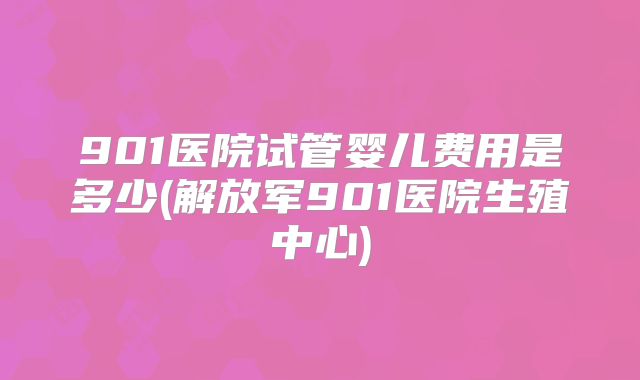 901医院试管婴儿费用是多少(解放军901医院生殖中心)