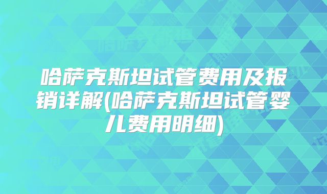 哈萨克斯坦试管费用及报销详解(哈萨克斯坦试管婴儿费用明细)