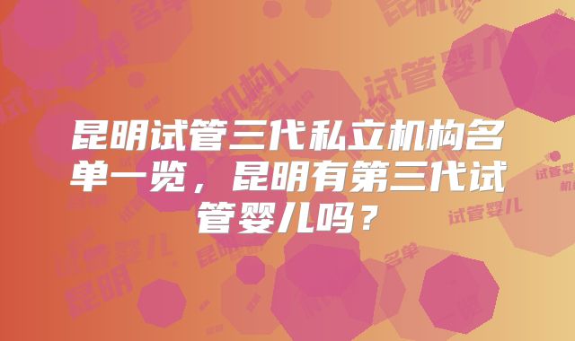 昆明试管三代私立机构名单一览,昆明有第三代试管婴儿吗?