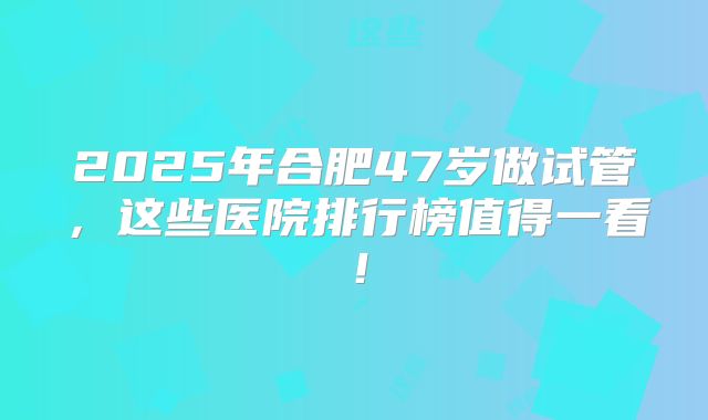 2025年合肥47岁做试管,这些医院排行榜值得一看!