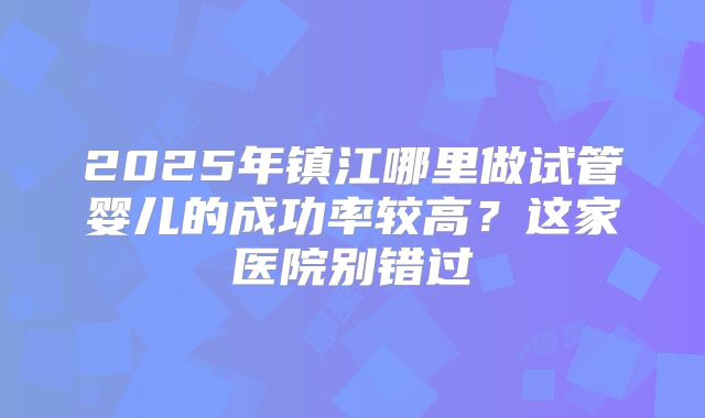 2025年镇江哪里做试管婴儿的成功率较高？这家医院别错过