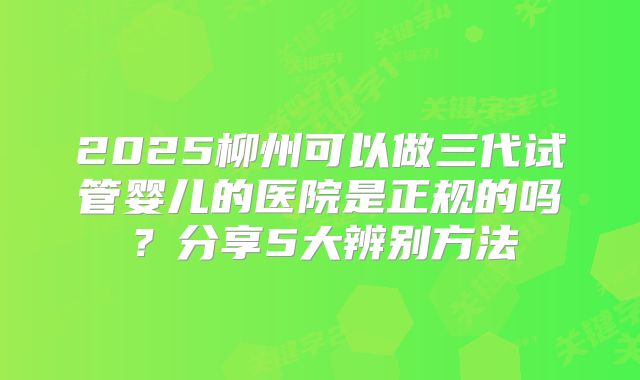 2025柳州可以做三代试管婴儿的医院是正规的吗?分享5大辨别方法