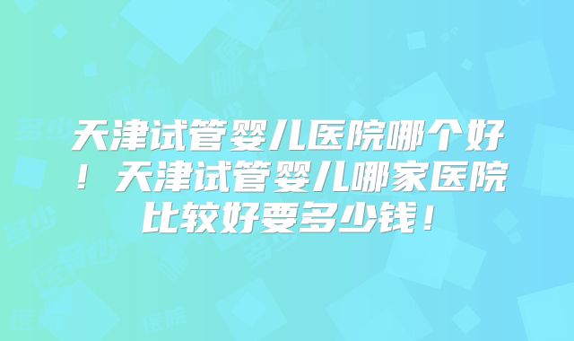 天津试管婴儿医院哪个好！天津试管婴儿哪家医院比较好要多少钱！