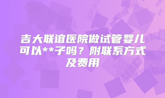 吉大联谊医院做试管婴儿可以**子吗?附联系方式及费用