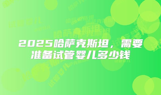 2025哈萨克斯坦，需要准备试管婴儿多少钱