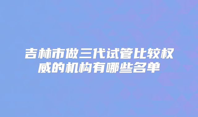 吉林市做三代试管比较权威的机构有哪些名单