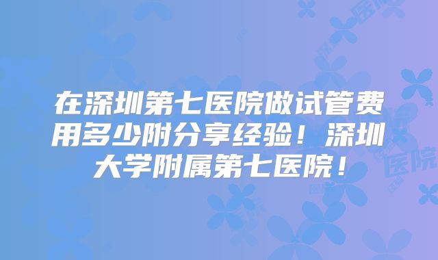 在深圳第七医院做试管费用多少附分享经验！深圳大学附属第七医院！