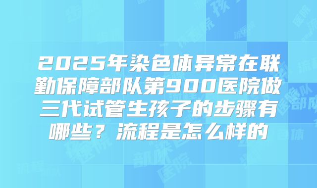 2025年染色体异常在联勤保障部队第900医院做三代试管生孩子的步骤有哪些？流程是怎么样的