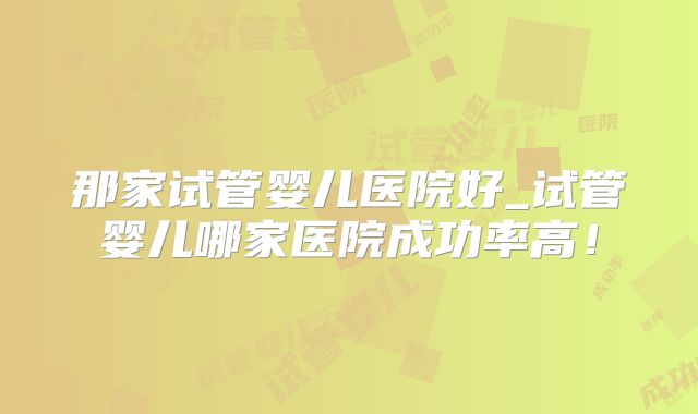 那家试管婴儿医院好_试管婴儿哪家医院成功率高！