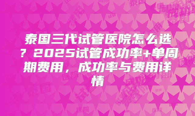 泰国三代试管医院怎么选?2025试管成功率+单周期费用,成功率与费用详情