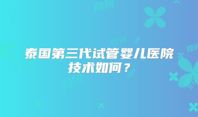 泰国第三代试管婴儿医院技术如何？