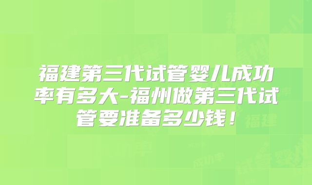 福建第三代试管婴儿成功率有多大-福州做第三代试管要准备多少钱!