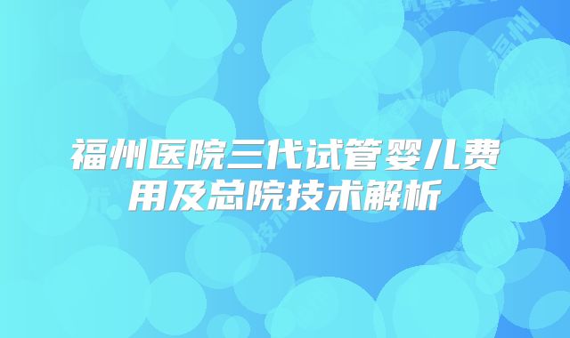 福州医院三代试管婴儿费用及总院技术解析