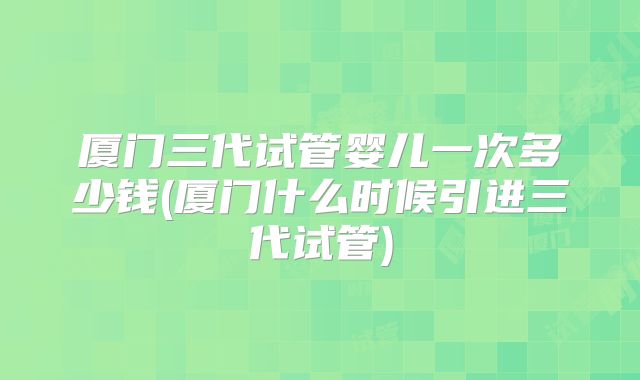 厦门三代试管婴儿一次多少钱(厦门什么时候引进三代试管)
