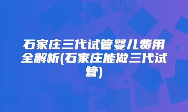 石家庄三代试管婴儿费用全解析(石家庄能做三代试管)