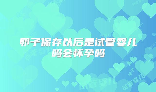 卵子保存以后是试管婴儿吗会怀孕吗