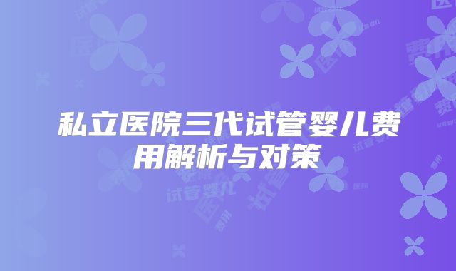 私立医院三代试管婴儿费用解析与对策