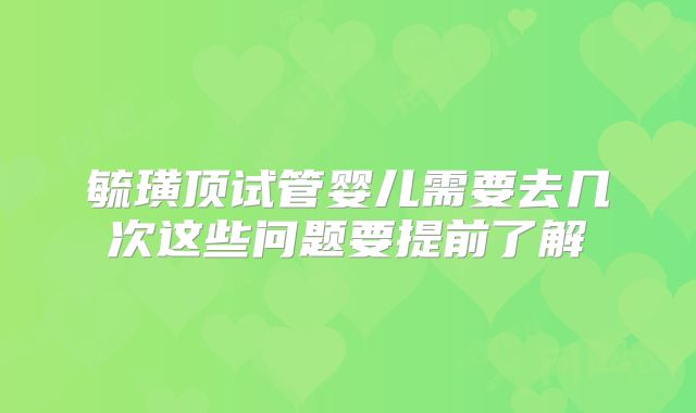 毓璜顶试管婴儿需要去几次这些问题要提前了解