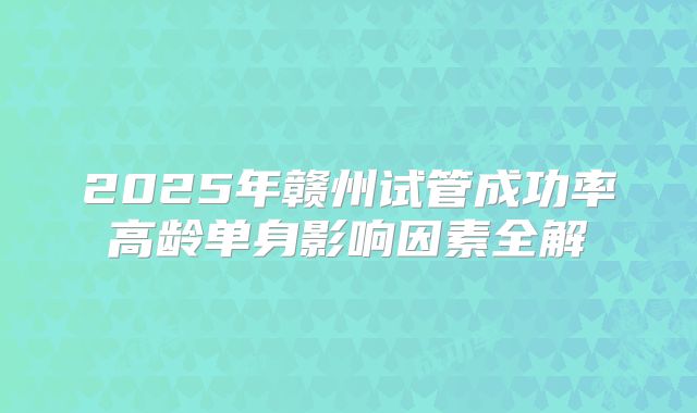 2025年赣州试管成功率高龄单身影响因素全解