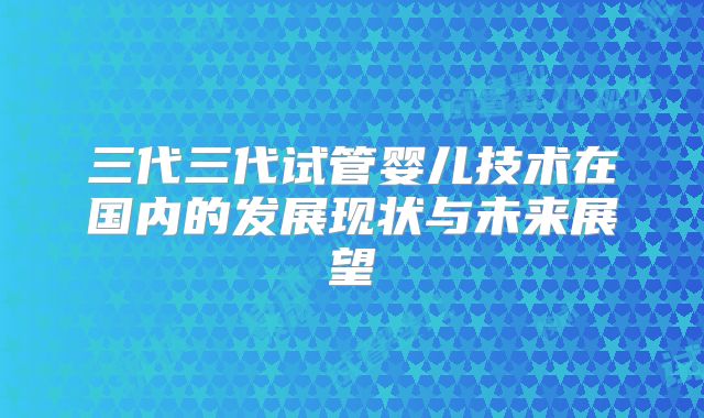 三代三代试管婴儿技术在国内的发展现状与未来展望
