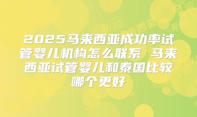 2025马来西亚成功率试管婴儿机构怎么联系 马来西亚试管婴儿和泰国比较哪个更好