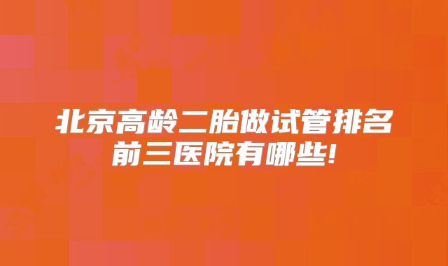 北京高龄二胎做试管排名前三医院有哪些!