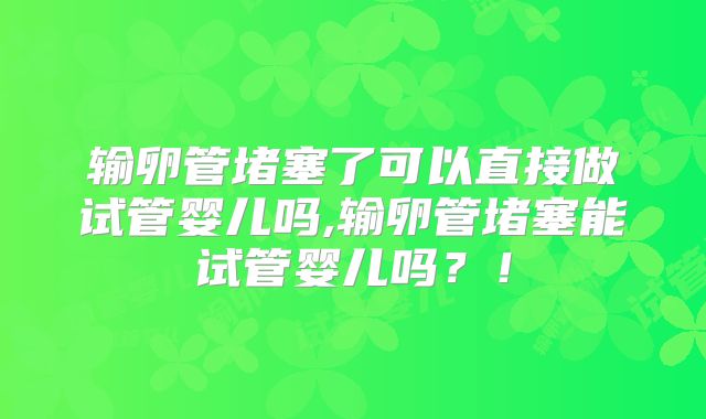输卵管堵塞了可以直接做试管婴儿吗,输卵管堵塞能试管婴儿吗？！