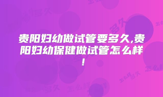贵阳妇幼做试管要多久,贵阳妇幼保健做试管怎么样！