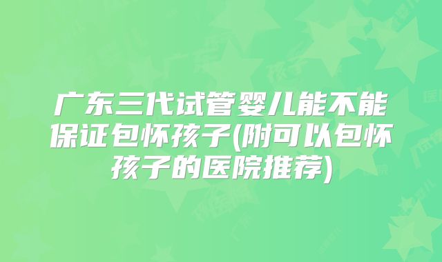 广东三代试管婴儿能不能保证包怀孩子(附可以包怀孩子的医院推荐)