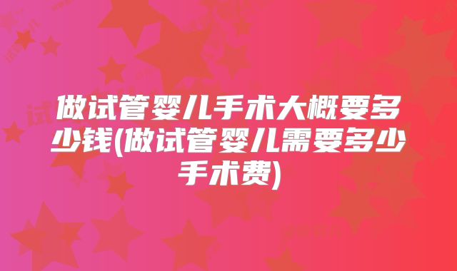 做试管婴儿手术大概要多少钱(做试管婴儿需要多少手术费)