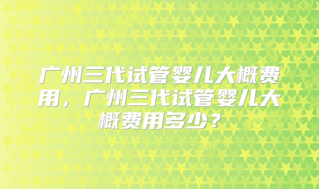 广州三代试管婴儿大概费用,广州三代试管婴儿大概费用多少?