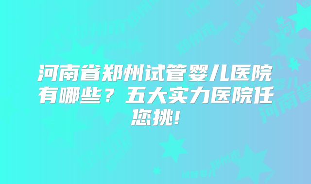 河南省郑州试管婴儿医院有哪些?五大实力医院任您挑!