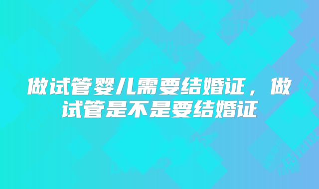 做试管婴儿需要结婚证，做试管是不是要结婚证