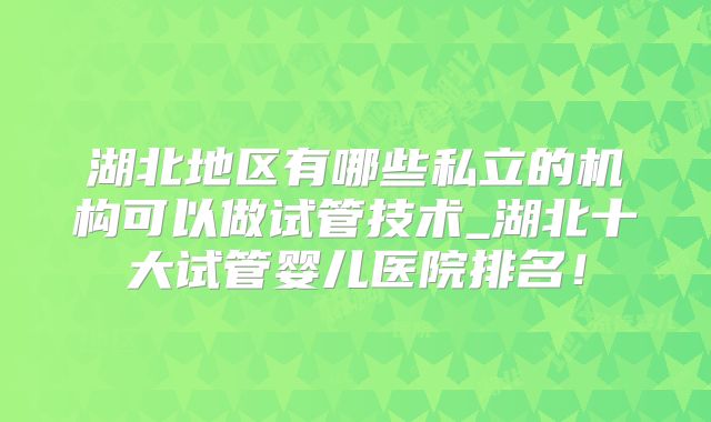 湖北地区有哪些私立的机构可以做试管技术_湖北十大试管婴儿医院排名！