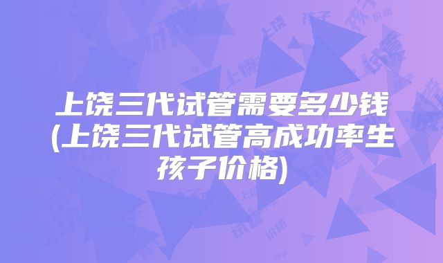 上饶三代试管需要多少钱(上饶三代试管高成功率生孩子价格)