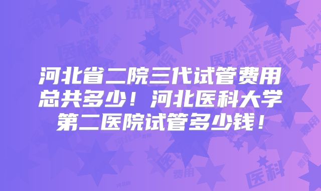 河北省二院三代试管费用总共多少！河北医科大学第二医院试管多少钱！