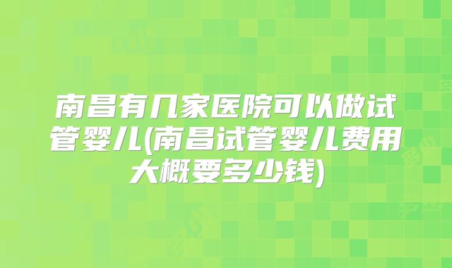南昌有几家医院可以做试管婴儿(南昌试管婴儿费用大概要多少钱)