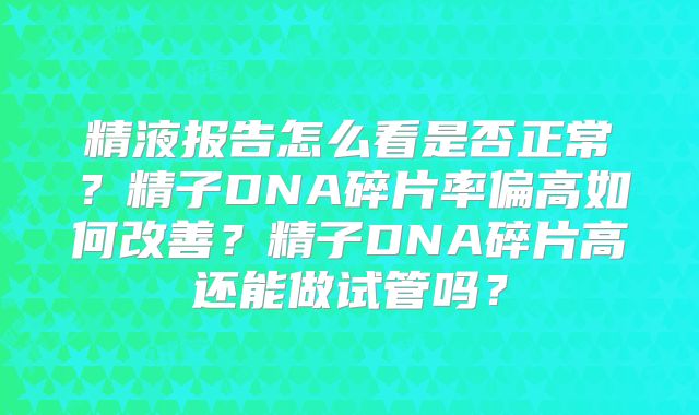 精液报告怎么看是否正常？精子DNA碎片率偏高如何改善？精子DNA碎片高还能做试管吗？